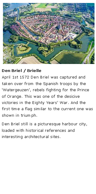 Tekstvak: ￼Den Briel / BrielleApril 1st 1572 Den Briel was captured and taken over from the Spanish troops by the �Watergeuzen�, rebels fighting for the Prince of Orange. This was one of the desicive victories in the Eighty Years� War. And the first time a flag similar to the current one was shown in triumph.Den Briel still is a picturesque harbour city, loaded with historical references and interesting architectural sites. 